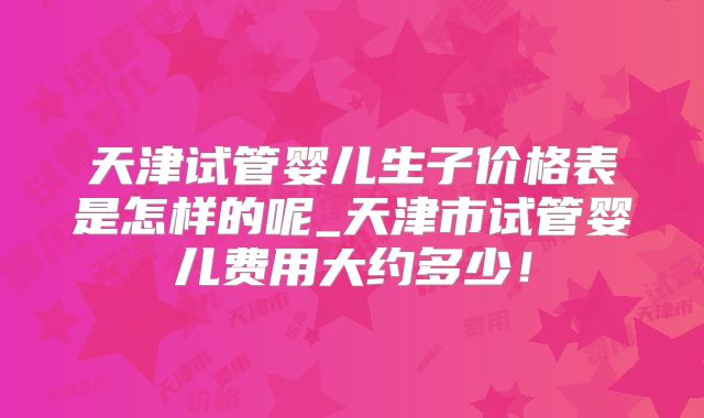 天津试管婴儿生子价格表是怎样的呢_天津市试管婴儿费用大约多少!