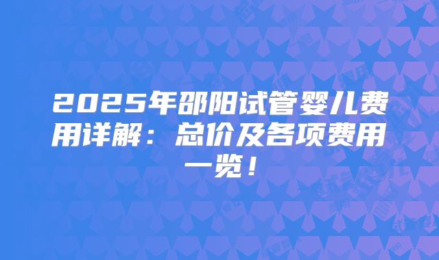 2025年邵阳试管婴儿费用详解：总价及各项费用一览！