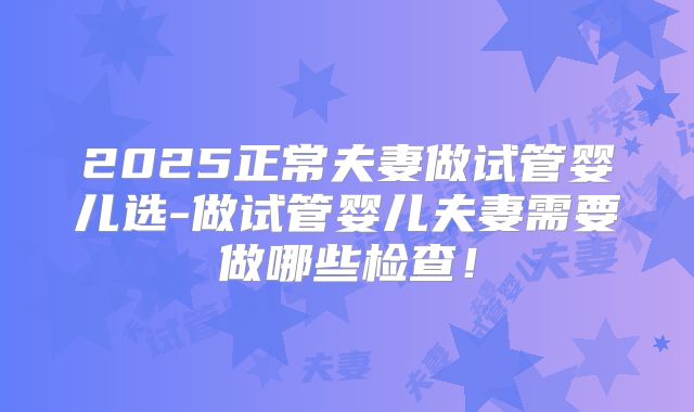2025正常夫妻做试管婴儿选-做试管婴儿夫妻需要做哪些检查！