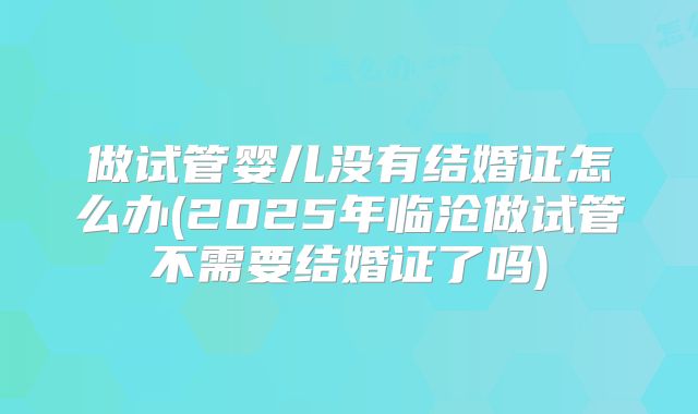 做试管婴儿没有结婚证怎么办(2025年临沧做试管不需要结婚证了吗)