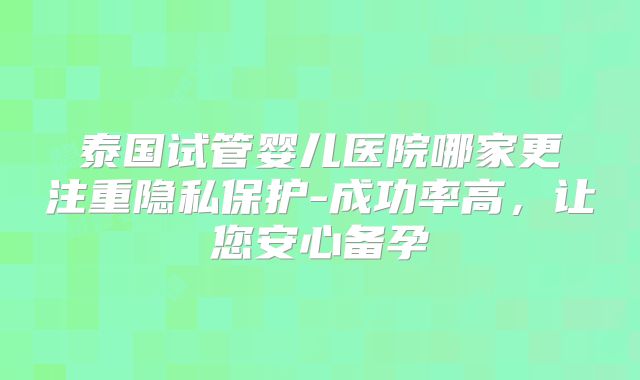 泰国试管婴儿医院哪家更注重隐私保护-成功率高，让您安心备孕