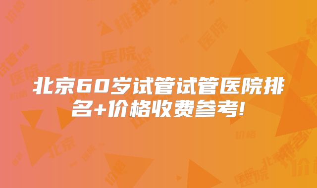 北京60岁试管试管医院排名+价格收费参考!