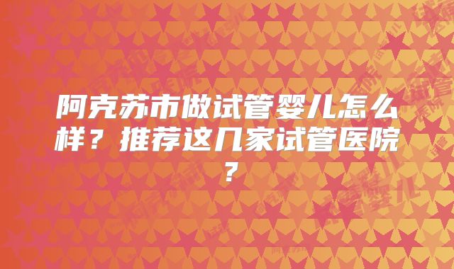 阿克苏市做试管婴儿怎么样？推荐这几家试管医院？