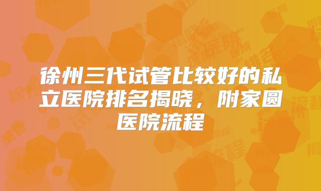 徐州三代试管比较好的私立医院排名揭晓，附家圆医院流程