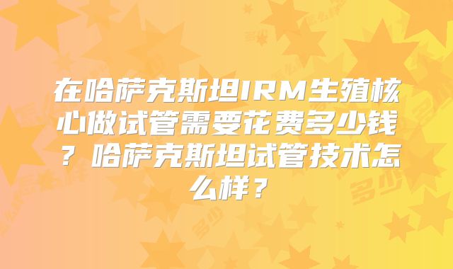 在哈萨克斯坦IRM生殖核心做试管需要花费多少钱?哈萨克斯坦试管技术怎么样?