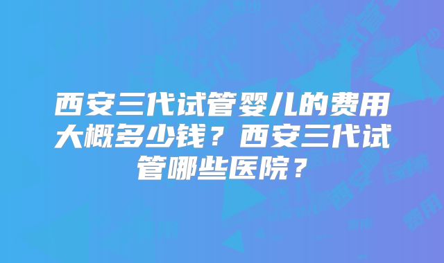 西安三代试管婴儿的费用大概多少钱?西安三代试管哪些医院?