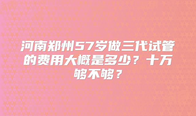 河南郑州57岁做三代试管的费用大概是多少?十万够不够?
