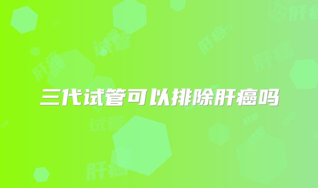 三代试管可以排除肝癌吗
