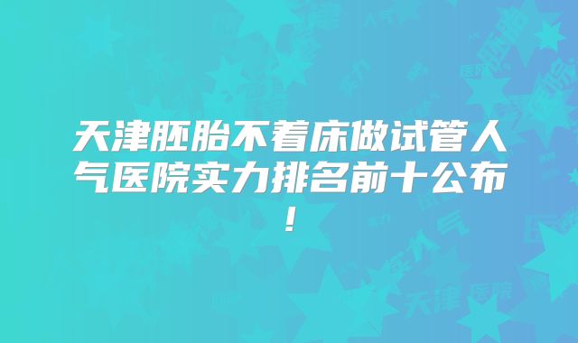 天津胚胎不着床做试管人气医院实力排名前十公布!