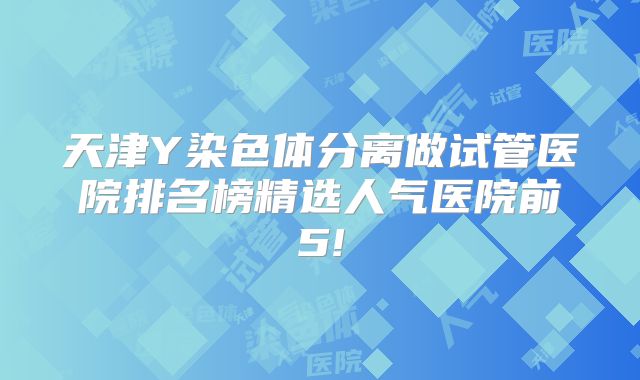 天津Y染色体分离做试管医院排名榜精选人气医院前5!