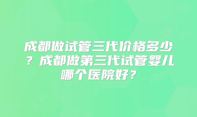 成都做试管三代价格多少?成都做第三代试管婴儿哪个医院好?