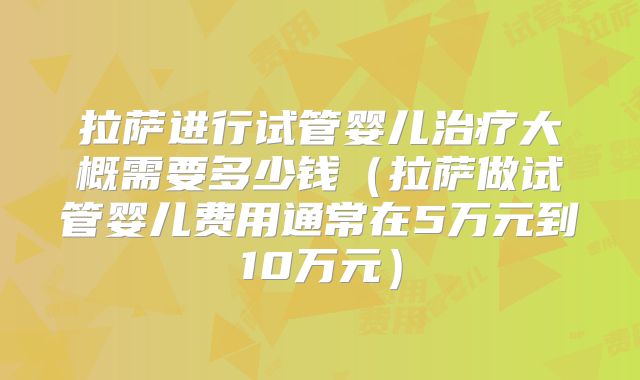 拉萨进行试管婴儿治疗大概需要多少钱(拉萨做试管婴儿费用通常在5万元到10万元)