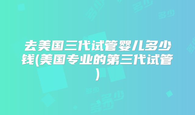 去美国三代试管婴儿多少钱(美国专业的第三代试管)