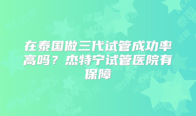 在泰国做三代试管成功率高吗?杰特宁试管医院有保障
