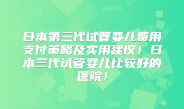 日本第三代试管婴儿费用支付策略及实用建议!日本三代试管婴儿比较好的医院!