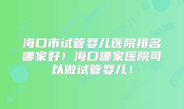 海口市试管婴儿医院排名哪家好!海口哪家医院可以做试管婴儿!