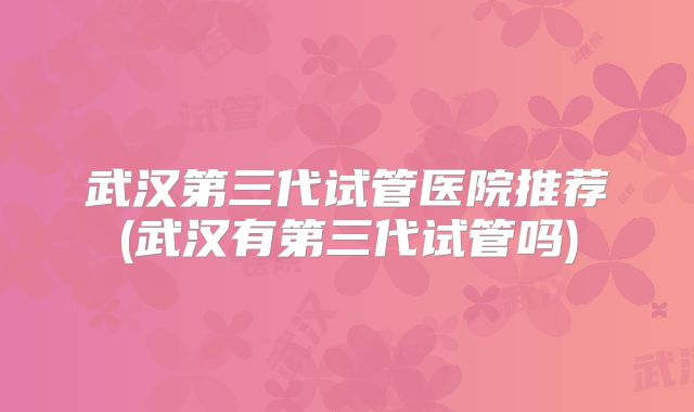 武汉第三代试管医院推荐(武汉有第三代试管吗)