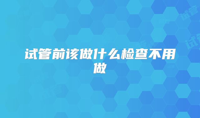 试管前该做什么检查不用做
