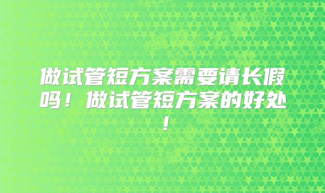 做试管短方案需要请长假吗！做试管短方案的好处！
