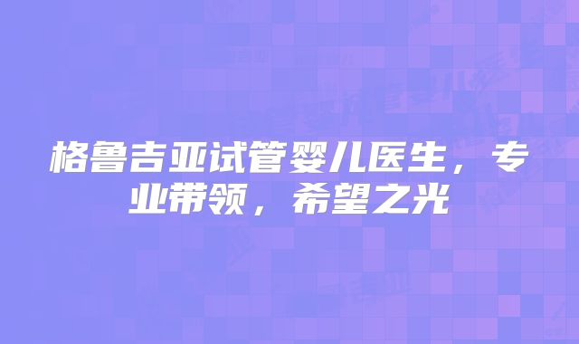 格鲁吉亚试管婴儿医生,专业带领,希望之光