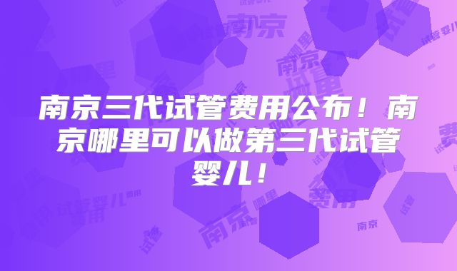 南京三代试管费用公布!南京哪里可以做第三代试管婴儿!