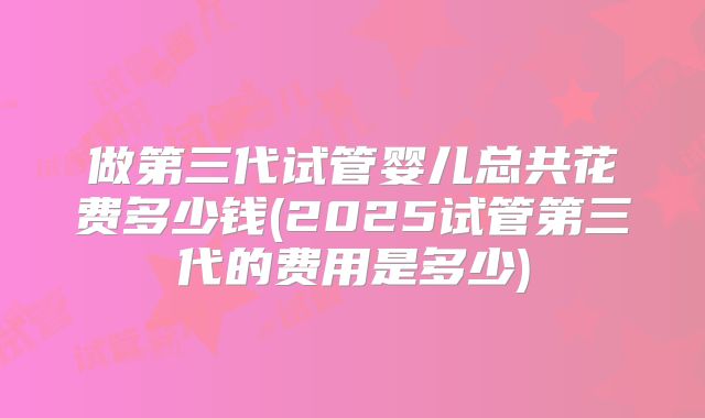 做第三代试管婴儿总共花费多少钱(2025试管第三代的费用是多少)