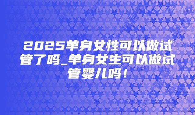 2025单身女性可以做试管了吗_单身女生可以做试管婴儿吗！