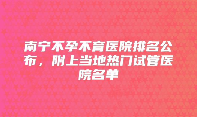 南宁不孕不育医院排名公布,附上当地热门试管医院名单