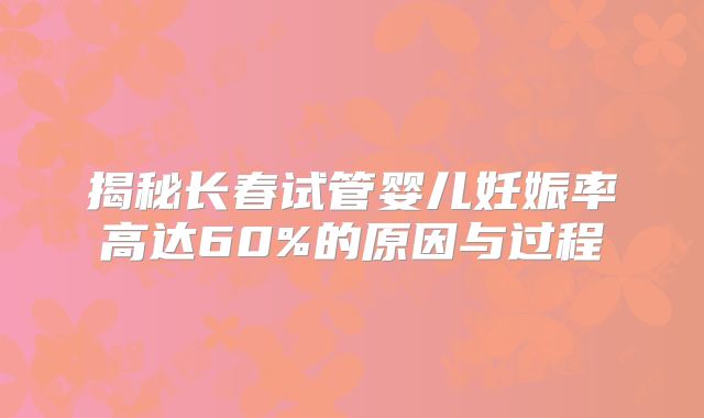 揭秘长春试管婴儿妊娠率高达60%的原因与过程