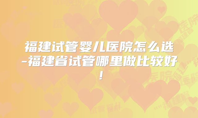 福建试管婴儿医院怎么选-福建省试管哪里做比较好!