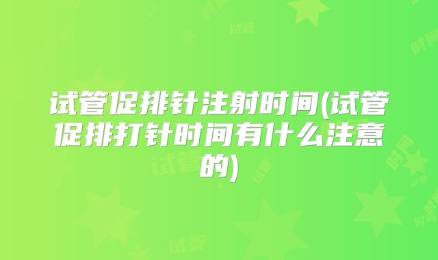 试管促排针注射时间(试管促排打针时间有什么注意的)