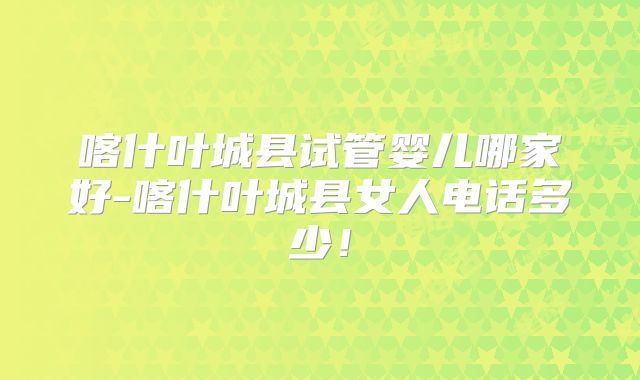 喀什叶城县试管婴儿哪家好-喀什叶城县女人电话多少！