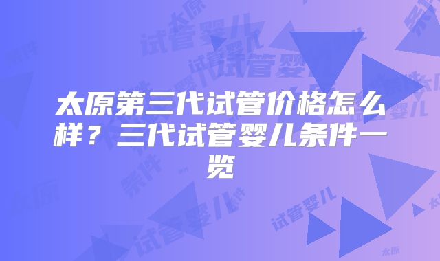 太原第三代试管价格怎么样？三代试管婴儿条件一览