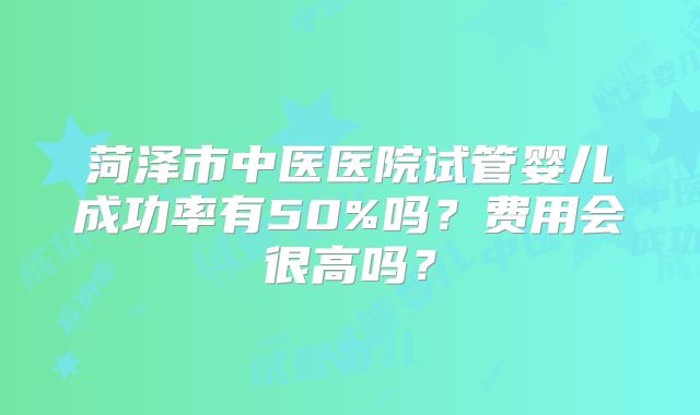 菏泽市中医医院试管婴儿成功率有50%吗?费用会很高吗?