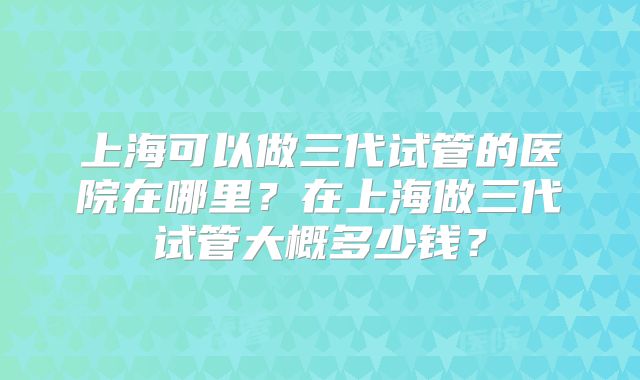 上海可以做三代试管的医院在哪里?在上海做三代试管大概多少钱?