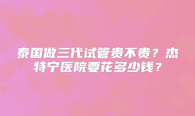 泰国做三代试管贵不贵?杰特宁医院要花多少钱?