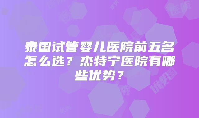 泰国试管婴儿医院前五名怎么选？杰特宁医院有哪些优势？