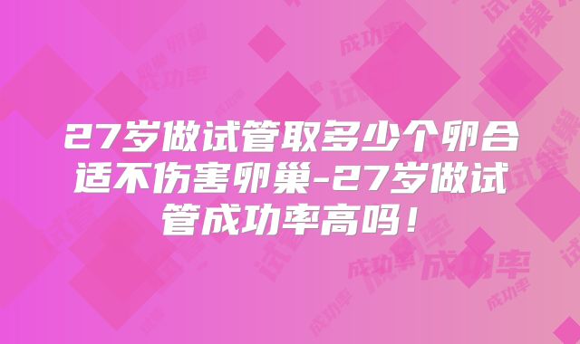 27岁做试管取多少个卵合适不伤害卵巢-27岁做试管成功率高吗!