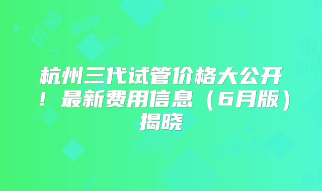 杭州三代试管价格大公开!最新费用信息(6月版)揭晓