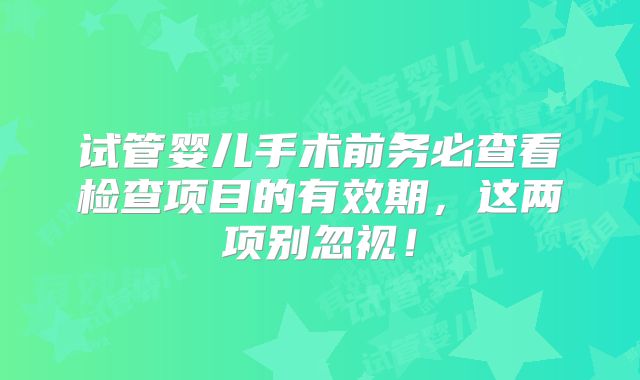 试管婴儿手术前务必查看检查项目的有效期，这两项别忽视！