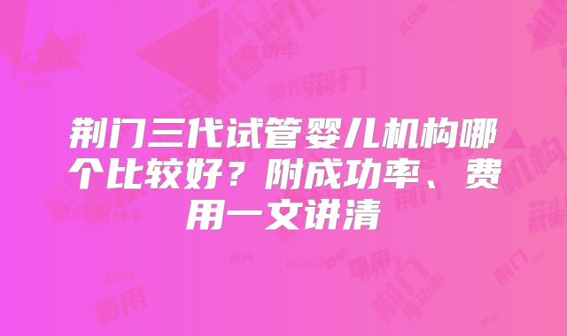 荆门三代试管婴儿机构哪个比较好？附成功率、费用一文讲清