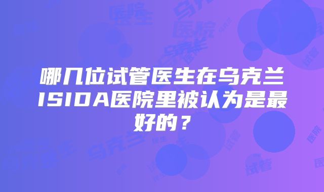 哪几位试管医生在乌克兰ISIDA医院里被认为是最好的？