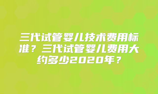 三代试管婴儿技术费用标准?三代试管婴儿费用大约多少2020年?
