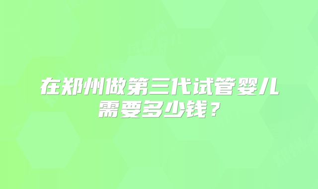 在郑州做第三代试管婴儿需要多少钱？