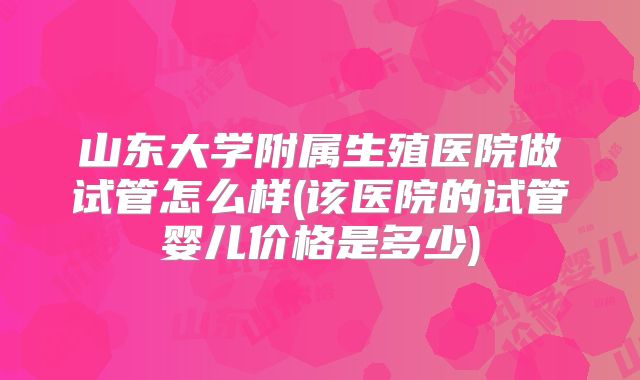山东大学附属生殖医院做试管怎么样(该医院的试管婴儿价格是多少)