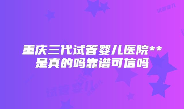 重庆三代试管婴儿医院**是真的吗靠谱可信吗