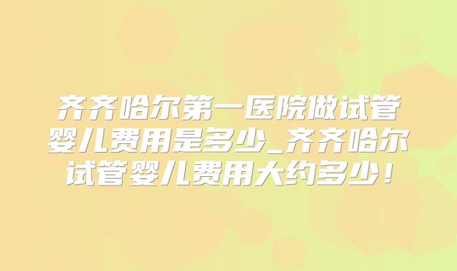 齐齐哈尔第一医院做试管婴儿费用是多少_齐齐哈尔试管婴儿费用大约多少！