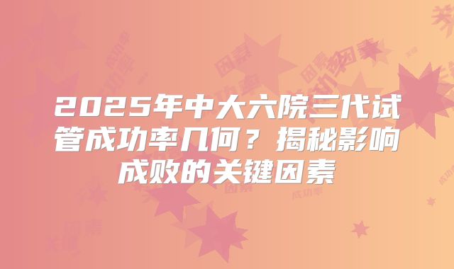 2025年中大六院三代试管成功率几何？揭秘影响成败的关键因素