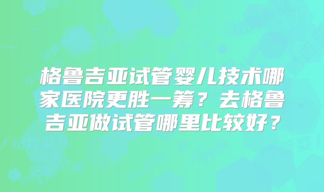格鲁吉亚试管婴儿技术哪家医院更胜一筹?去格鲁吉亚做试管哪里比较好?