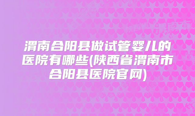 渭南合阳县做试管婴儿的医院有哪些(陕西省渭南市合阳县医院官网)
